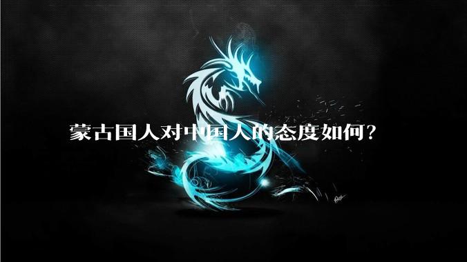 蒙古国人对中国人的态度如何？