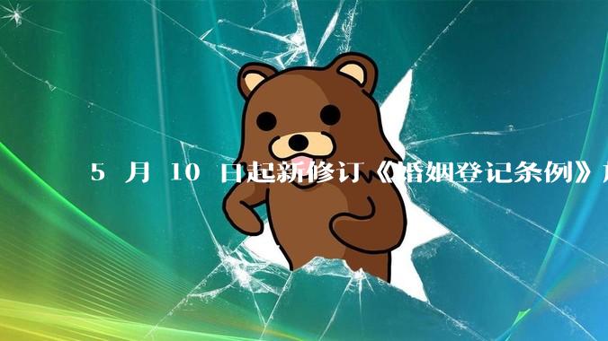 5 月 10 日起新修订《婚姻登记条例》施行，婚姻登记「全国通办」，有何重要意义？哪些信息值得关注？