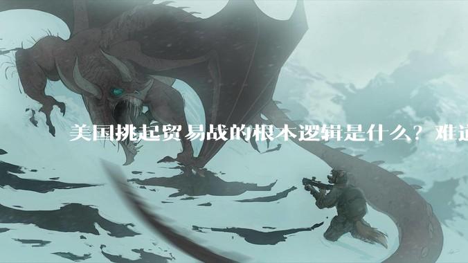 美国挑起贸易战的根本逻辑是什么？难道他真的能行吗？
